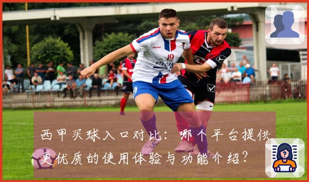 西甲买球入口对比：哪个平台提供更优质的使用体验与功能介绍？
