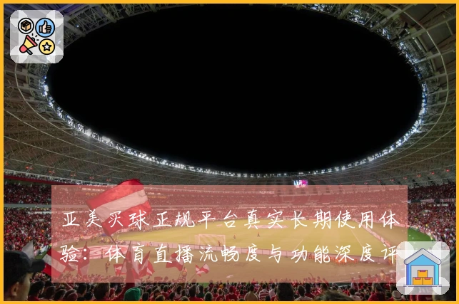 亚美买球正规平台真实长期使用体验：体育直播流畅度与功能深度评测