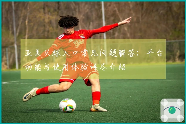 亚美买球入口常见问题解答：平台功能与使用体验详尽介绍